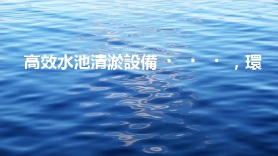 高效水池清淤設備，環(huán)保清潔新選擇！